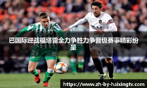 巴国际迎战福塔雷全力争胜力争晋级赛事精彩纷呈